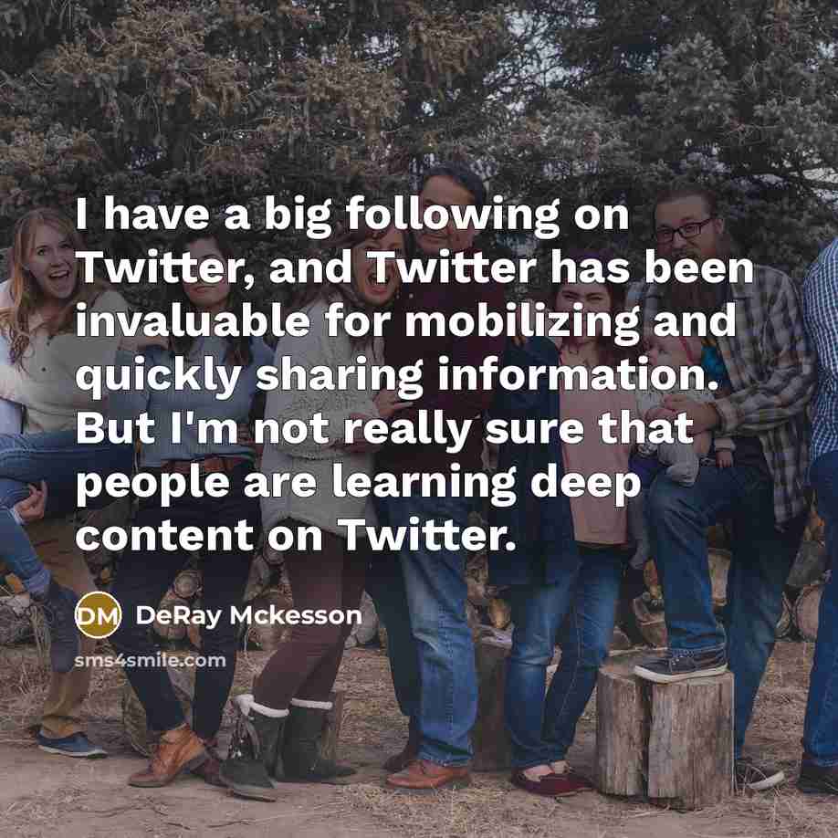 “I have a big following on Twitter, and Twitter has been invaluable for mobilizing and quickly sharing information. But I'm not really sure that people are learning deep content on Twitter.” quote by DeRay Mckesson