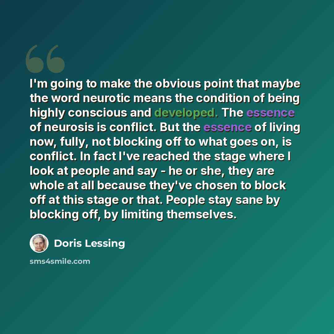“I'm going to make the obvious point that maybe the word neurotic means the condition of being highly conscious and developed. The essence of neurosis is conflict. But the essence of living now, fully, not blocking off to what goes on, is conflict. In fact I've reached the stage where I look at…” quote by Doris Lessing
