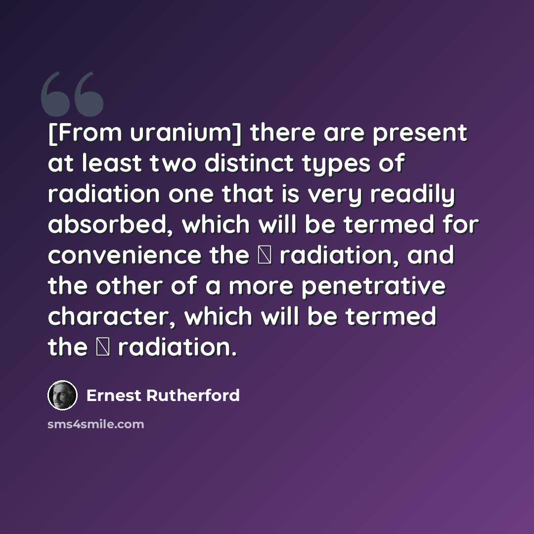 “[From uranium] there are present at least two distinct types of radiation one that is very readily absorbed, which will be termed for convenience the α radiation, and the other of a more penetrative character, which will be termed the β radiation.” quote by Ernest Rutherford