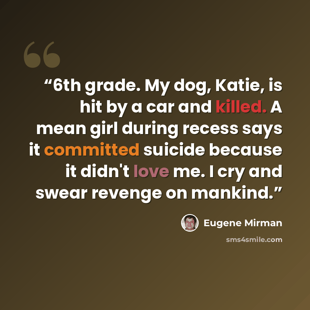 “6th grade. My dog, Katie, is hit by a car and killed. A mean girl during recess says it committed suicide because it didn't love me. I cry and swear revenge on mankind.” quote by Eugene Mirman