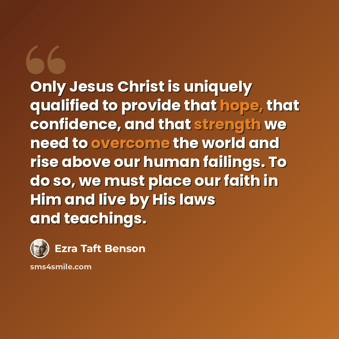 “Only Jesus Christ is uniquely qualified to provide that hope, that confidence, and that strength we need to overcome the world and rise above our human failings. To do so, we must place our faith in Him and live by His laws and teachings.” quote by Ezra Taft Benson