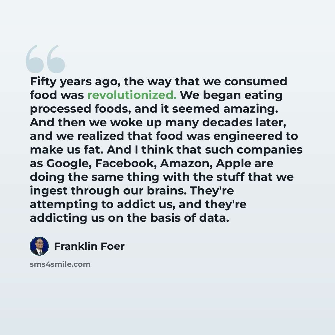 “Fifty years ago, the way that we consumed food was revolutionized. We began eating processed foods, and it seemed amazing. And then we woke up many decades later, and we realized that food was engineered to make us fat. And I think that such companies as Google, Facebook, Amazon, Apple are doing…” quote by Franklin Foer