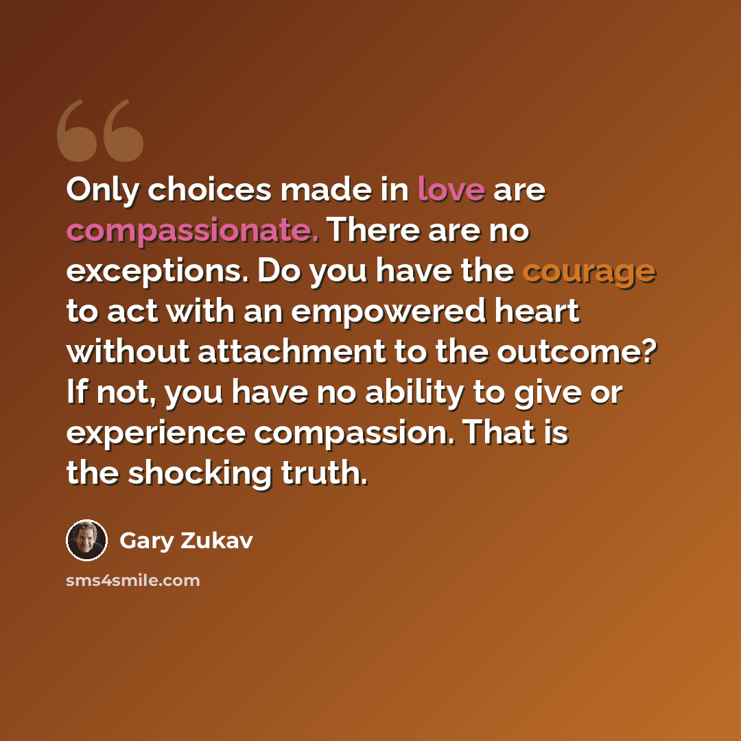 “Only choices made in love are compassionate. There are no exceptions. Do you have the courage to act with an empowered heart without attachment to the outcome? If not, you have no ability to give or experience compassion. That is the shocking truth.” quote by Gary Zukav