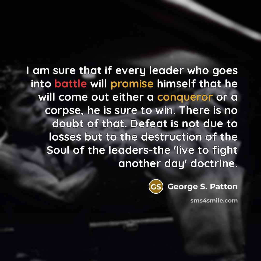 “I am sure that if every leader who goes into battle will promise himself that he will come out either a conqueror or a corpse, he is sure to win. There is no doubt of that. Defeat is not due to losses but to the destruction of the Soul of the leaders-the 'live to fight another day' doctrine.” quote by George S. Patton