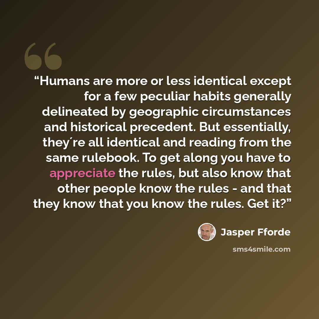 “Humans are more or less identical except for a few peculiar habits generally delineated by geographic circumstances and historical precedent. But essentially, they´re all identical and reading from the same rulebook. To get along you have to appreciate the rules, but also know that other people…” quote by Jasper Fforde