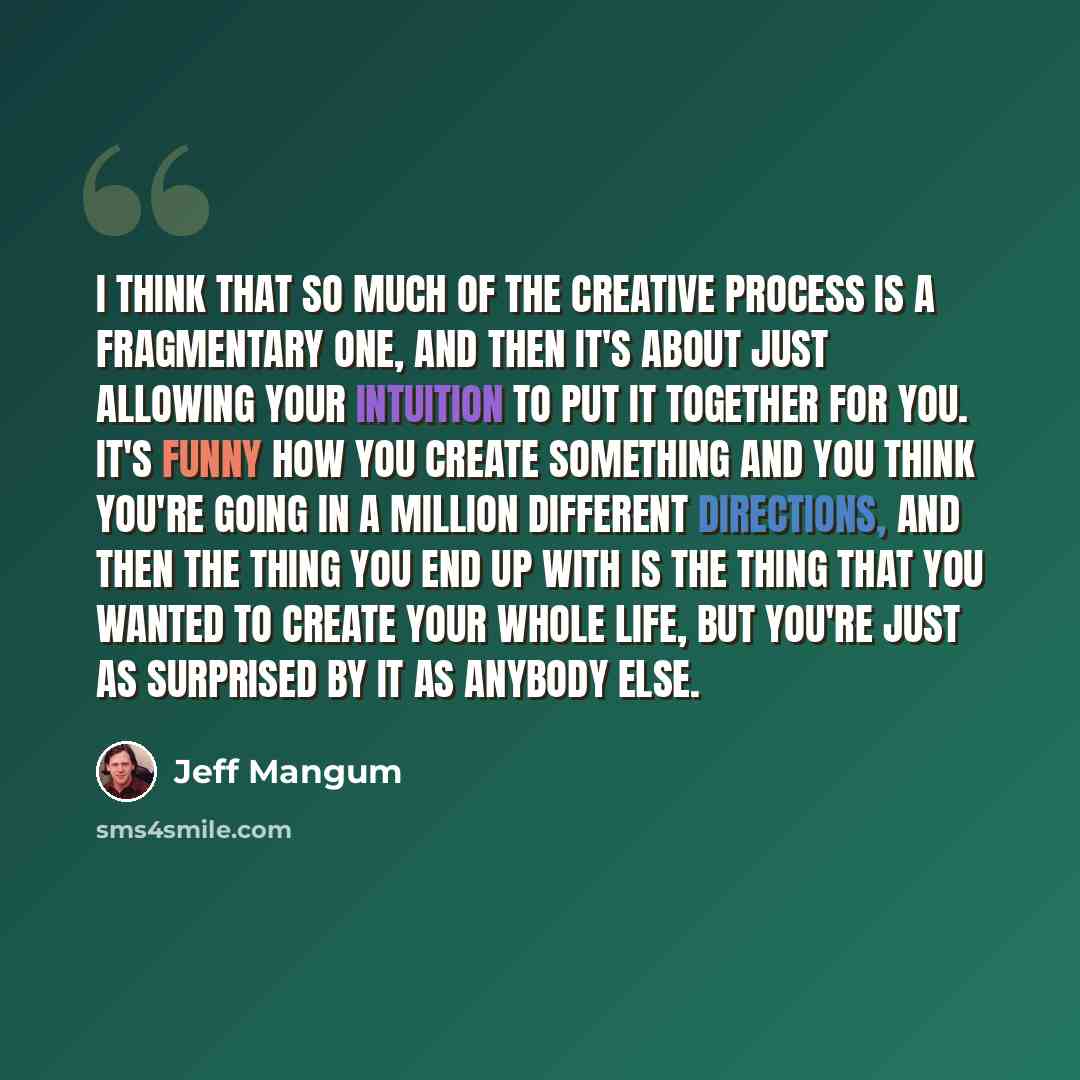 “I think that so much of the creative process is a fragmentary one, and then it's about just allowing your intuition to put it together for you. It's funny how you create something and you think you're going in a million different directions, and then the thing you end up with is the thing that you…” quote by Jeff Mangum