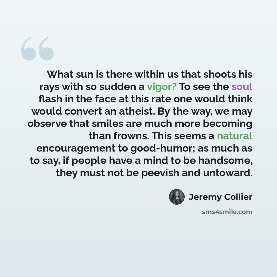 “What sun is there within us that shoots his rays with so sudden a vigor? To see the soul flash in the face at this rate one would think would convert an atheist. By the way, we may observe that smiles are much more becoming than frowns. This seems a natural encouragement to good-humor; as much as…” quote by Jeremy Collier