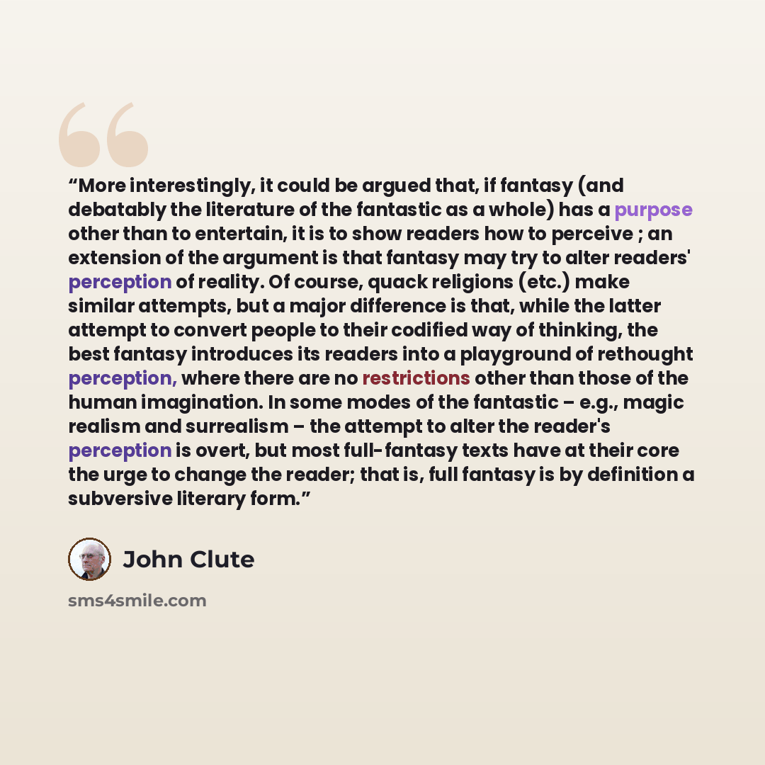 “More interestingly, it could be argued that, if fantasy (and debatably the literature of the fantastic as a whole) has a purpose other than to entertain, it is to show readers how to perceive ; an extension of the argument is that fantasy may try to alter readers' perception of reality. Of course…” quote by John Clute
