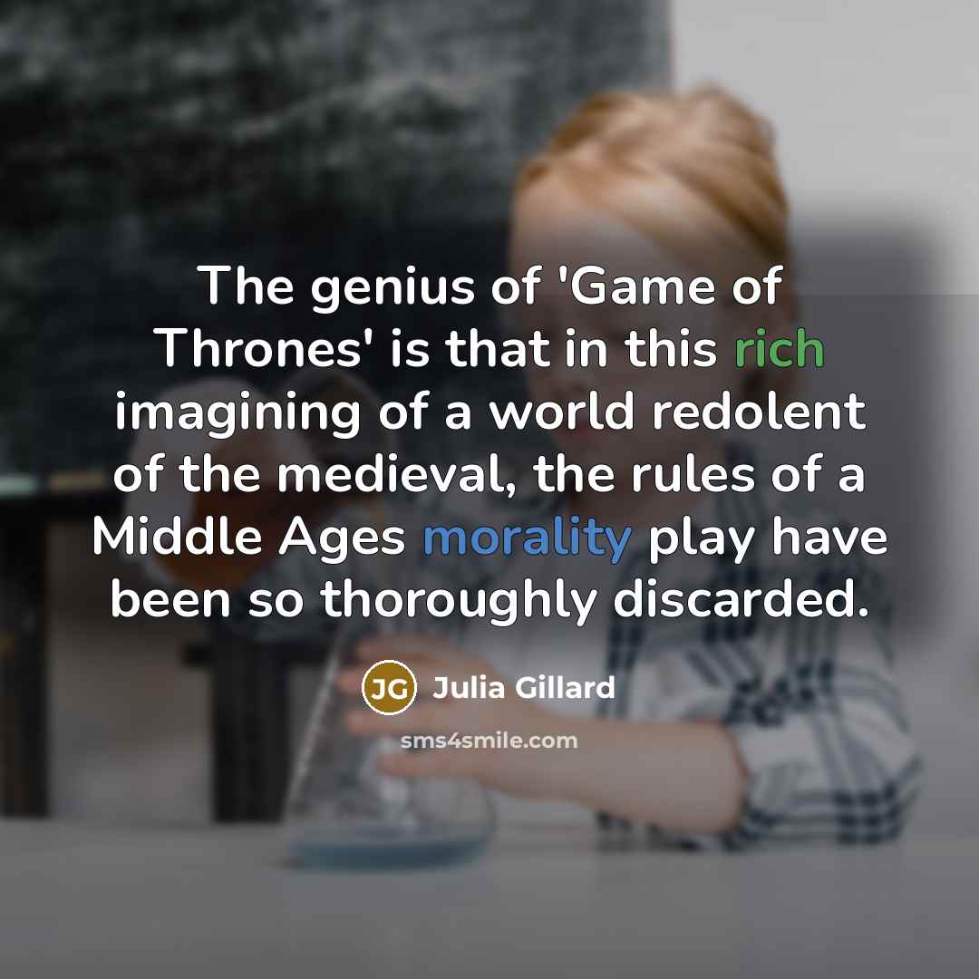 “The genius of 'Game of Thrones' is that in this rich imagining of a world redolent of the medieval, the rules of a Middle Ages morality play have been so thoroughly discarded.” quote by Julia Gillard