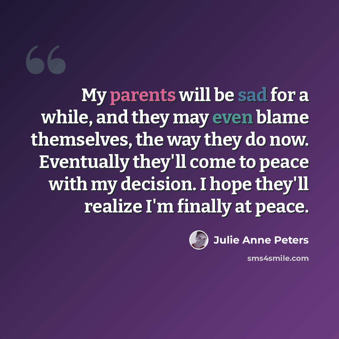 “My parents will be sad for a while, and they may even blame themselves, the way they do now. Eventually they'll come to peace with my decision. I hope they'll realize I'm finally at peace.” quote by Julie Anne Peters