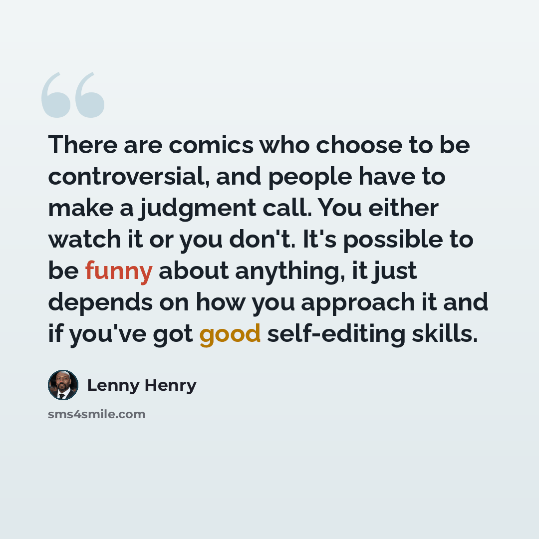 “There are comics who choose to be controversial, and people have to make a judgment call. You either watch it or you don't. It's possible to be funny about anything, it just depends on how you approach it and if you've got good self-editing skills.” quote by Lenny Henry