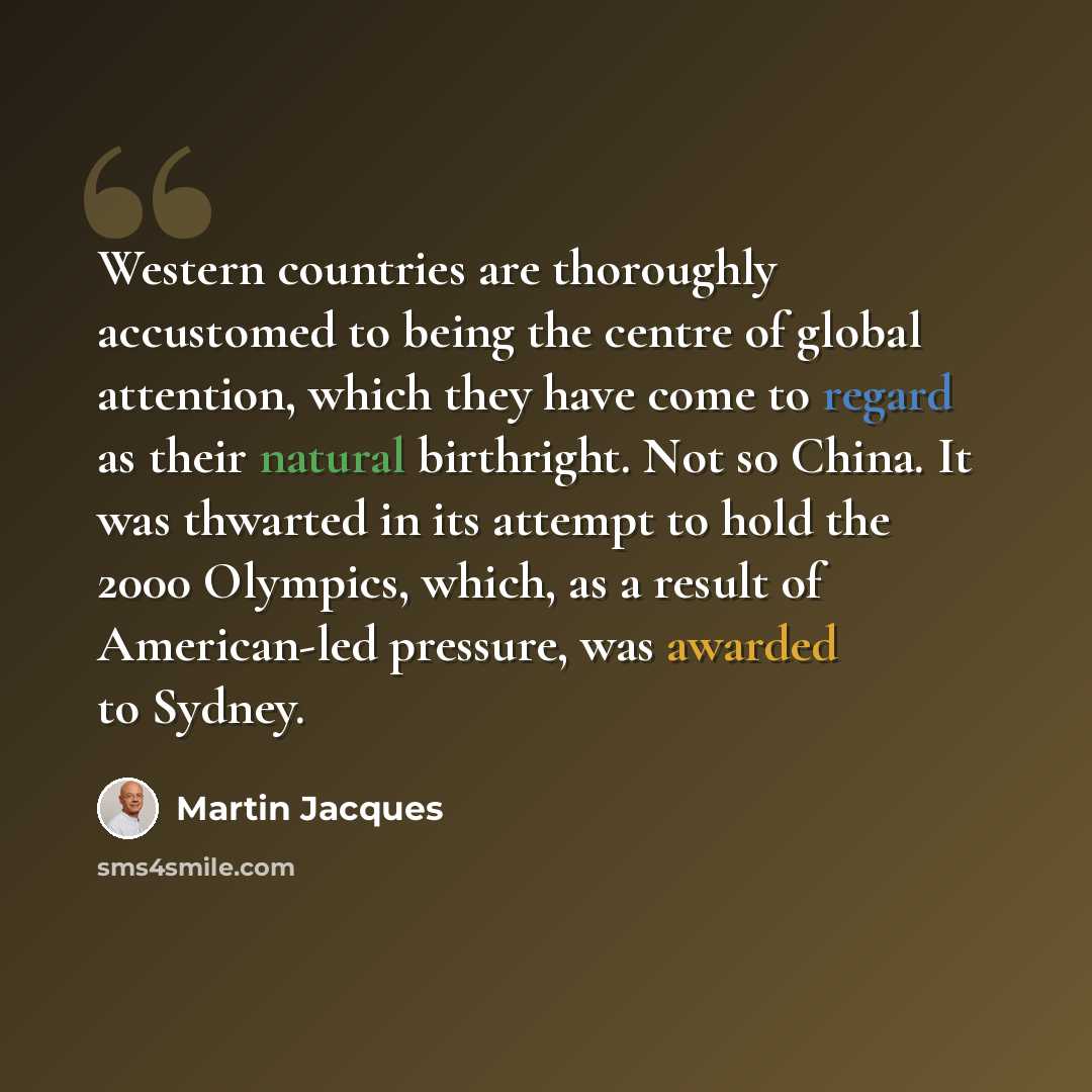 “Western countries are thoroughly accustomed to being the centre of global attention, which they have come to regard as their natural birthright. Not so China. It was thwarted in its attempt to hold the 2000 Olympics, which, as a result of American-led pressure, was awarded to Sydney.” quote by Martin Jacques