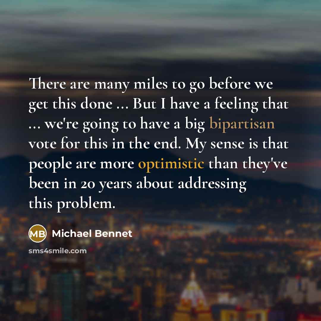 “There are many miles to go before we get this done ... But I have a feeling that ... we're going to have a big bipartisan vote for this in the end. My sense is that people are more optimistic than they've been in 20 years about addressing this problem.” quote by Michael Bennet
