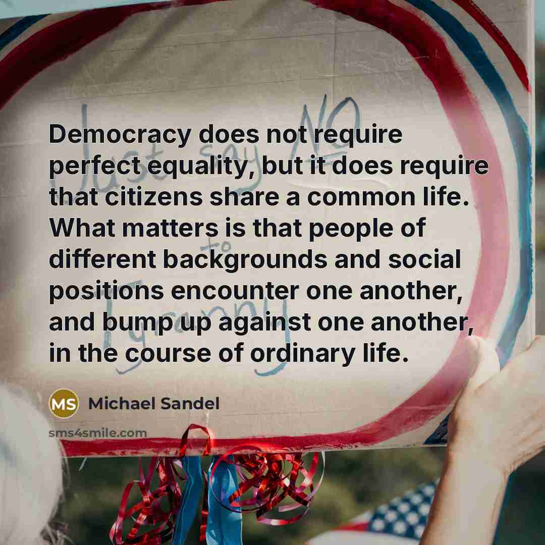“Democracy does not require perfect equality, but it does require that citizens share a common life. What matters is that people of different backgrounds and social positions encounter one another, and bump up against one another, in the course of ordinary life.” quote by Michael Sandel