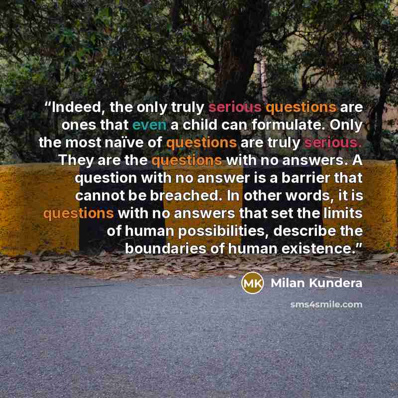 “Indeed, the only truly serious questions are ones that even a child can formulate. Only the most naïve of questions are truly serious. They are the questions with no answers. A question with no answer is a barrier that cannot be breached. In other words, it is questions with no answers that set…” quote by Milan Kundera