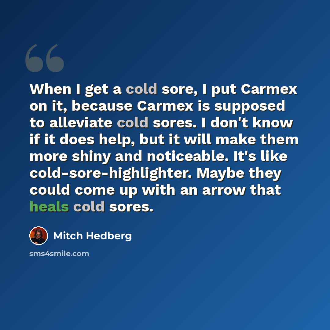 “When I get a cold sore, I put Carmex on it, because Carmex is supposed to alleviate cold sores. I don't know if it does help, but it will make them more shiny and noticeable. It's like cold-sore-highlighter. Maybe they could come up with an arrow that heals cold sores.” quote by Mitch Hedberg