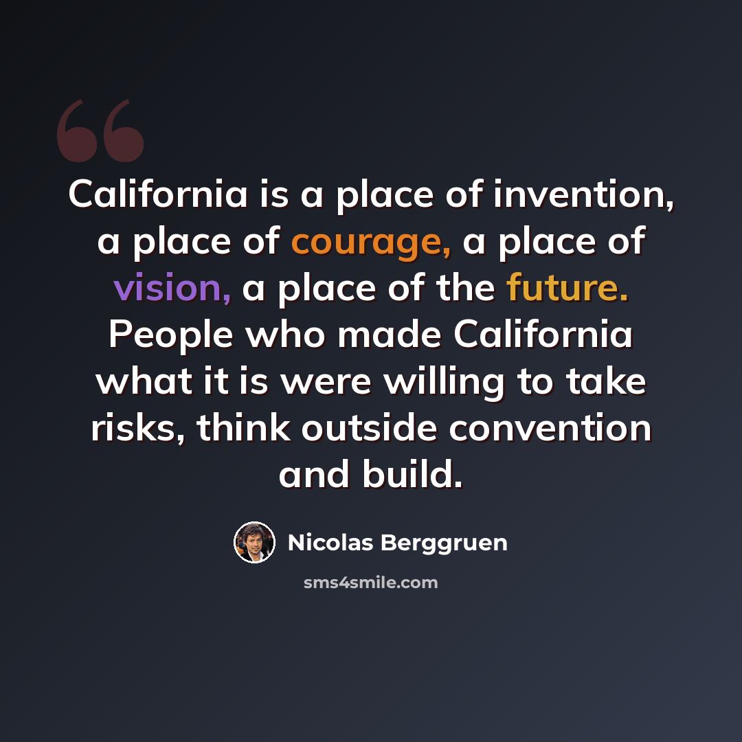 “California is a place of invention, a place of courage, a place of vision, a place of the future. People who made California what it is were willing to take risks, think outside convention and build.” quote by Nicolas Berggruen