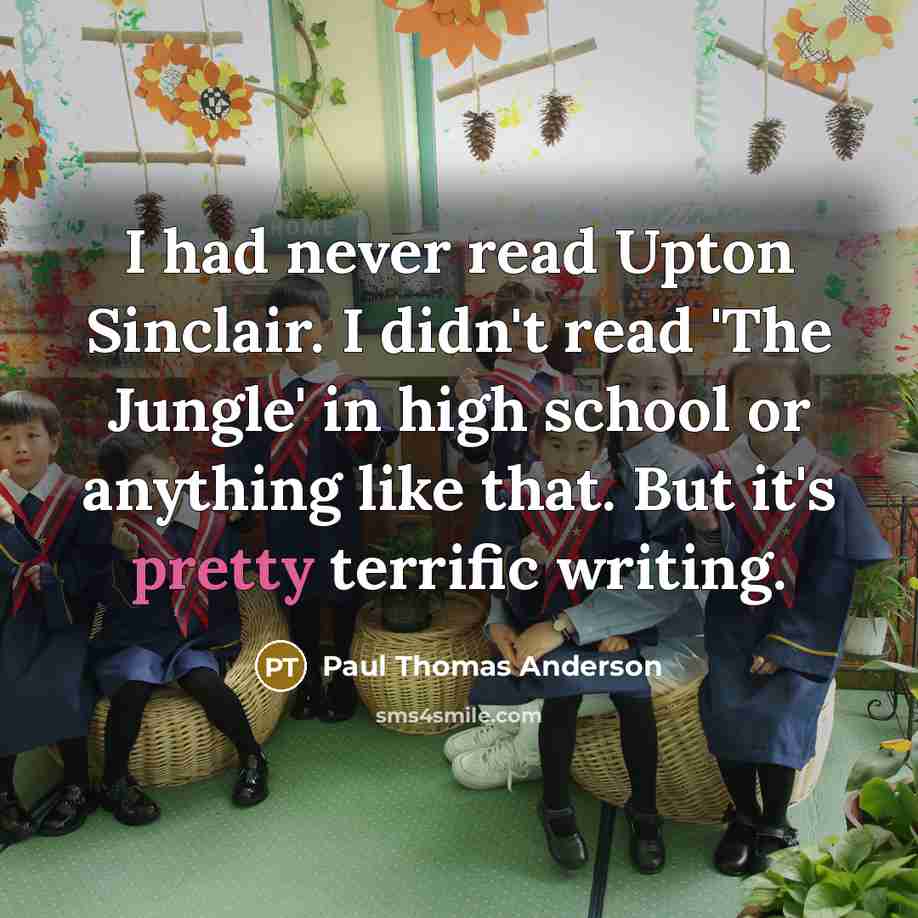 “I had never read Upton Sinclair. I didn't read 'The Jungle' in high school or anything like that. But it's pretty terrific writing.” quote by Paul Thomas Anderson
