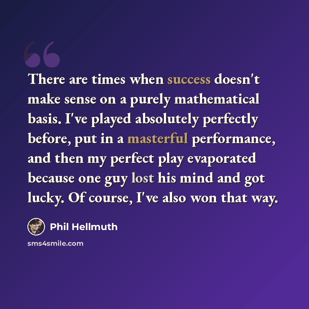 “There are times when success doesn't make sense on a purely mathematical basis. I've played absolutely perfectly before, put in a masterful performance, and then my perfect play evaporated because one guy lost his mind and got lucky. Of course, I've also won that way.” quote by Phil Hellmuth