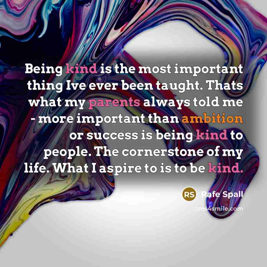 “Being kind is the most important thing Ive ever been taught. Thats what my parents always told me - more important than ambition or success is being kind to people. The cornerstone of my life. What I aspire to is to be kind.” quote by Rafe Spall
