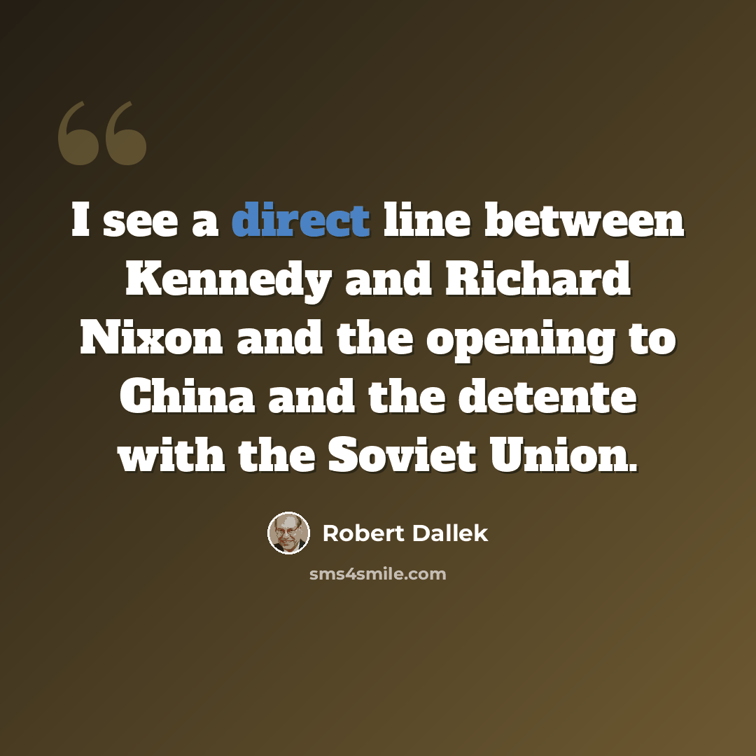 “I see a direct line between Kennedy and Richard Nixon and the opening to China and the detente with the Soviet Union.” quote by Robert Dallek