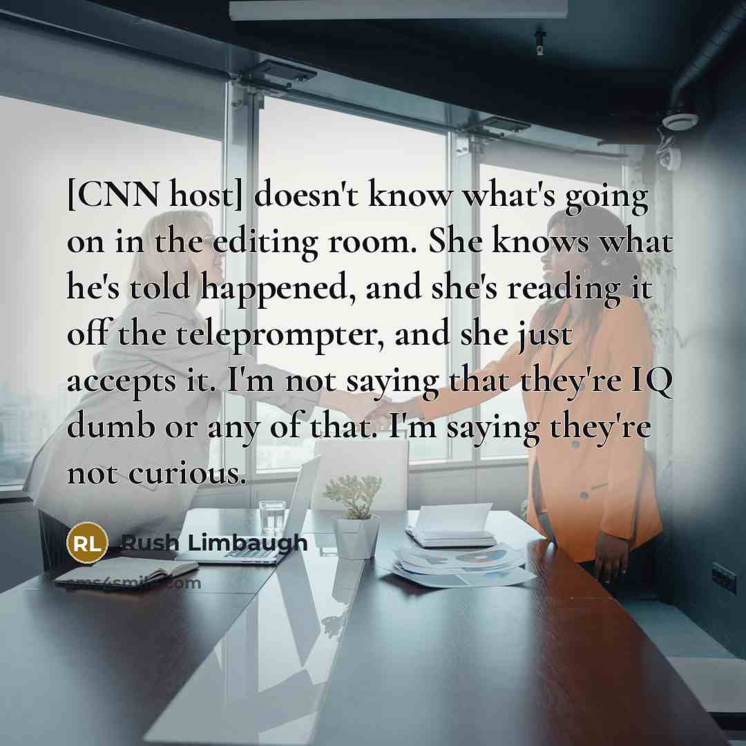 “[CNN host] doesn't know what's going on in the editing room. She knows what he's told happened, and she's reading it off the teleprompter, and she just accepts it. I'm not saying that they're IQ dumb or any of that. I'm saying they're not curious.” quote by Rush Limbaugh