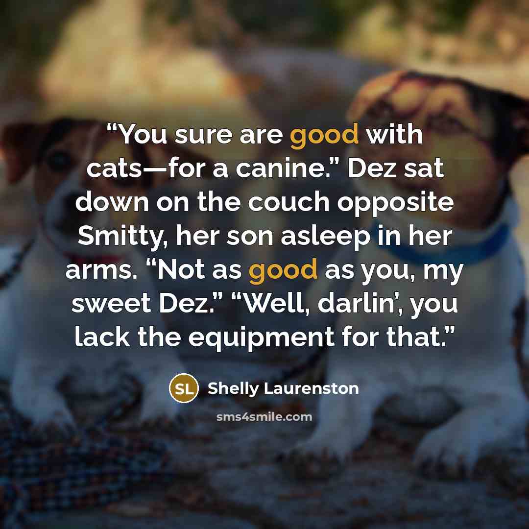 “You sure are good with cats—for a canine.” Dez sat down on the couch opposite Smitty, her son asleep in her arms. “Not as good as you, my sweet Dez.” “Well, darlin’, you lack the equipment for that.” quote by Shelly Laurenston