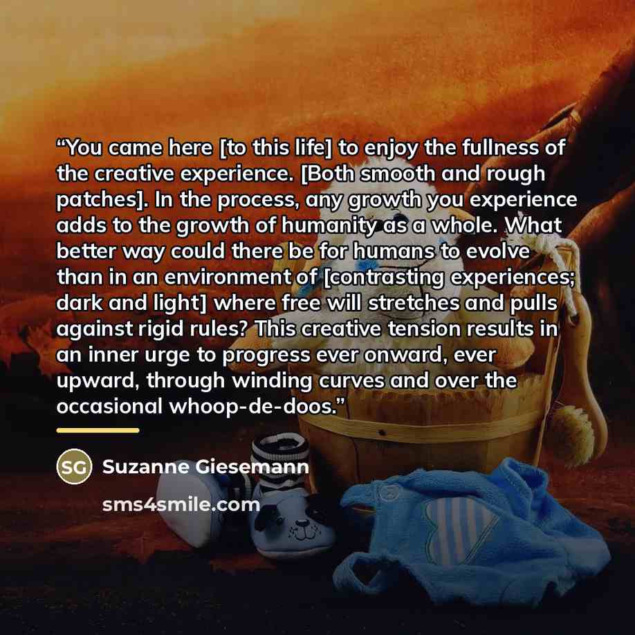 “You came here [to this life] to enjoy the fullness of the creative experience. [Both smooth and rough patches]. In the process, any growth you experience adds to the growth of humanity as a whole. What better way could there be for humans to evolve than in an environment of [contrasting…” quote by Suzanne Giesemann