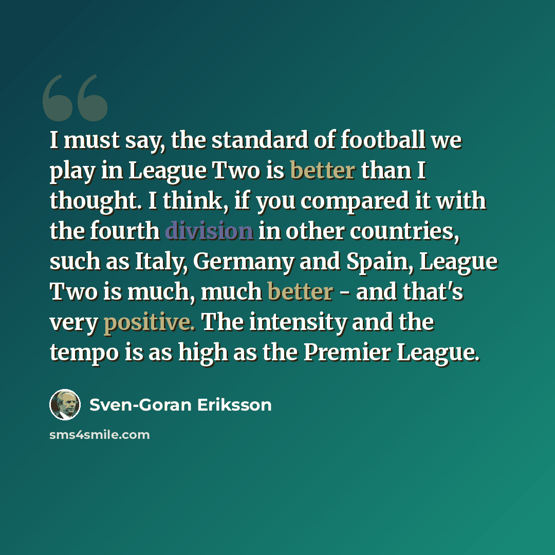 “I must say, the standard of football we play in League Two is better than I thought. I think, if you compared it with the fourth division in other countries, such as Italy, Germany and Spain, League Two is much, much better - and that's very positive. The intensity and the tempo is as high as the…” quote by Sven-Goran Eriksson