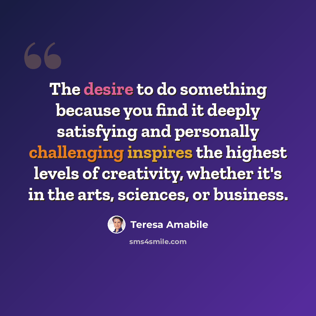 “The desire to do something because you find it deeply satisfying and personally challenging inspires the highest levels of creativity, whether it's in the arts, sciences, or business.” quote by Teresa Amabile