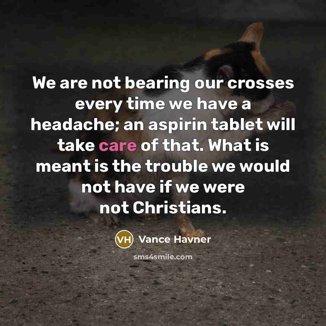“We are not bearing our crosses every time we have a headache; an aspirin tablet will take care of that. What is meant is the trouble we would not have if we were not Christians.” quote by Vance Havner