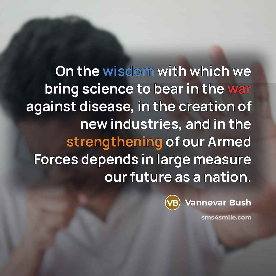 “On the wisdom with which we bring science to bear in the war against disease, in the creation of new industries, and in the strengthening of our Armed Forces depends in large measure our future as a nation.” quote by Vannevar Bush