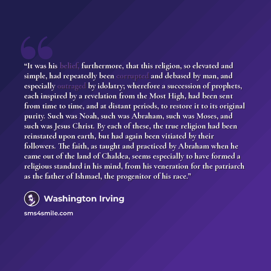 “It was his belief, furthermore, that this religion, so elevated and simple, had repeatedly been corrupted and debased by man, and especially outraged by idolatry; wherefore a succession of prophets, each inspired by a revelation from the Most High, had been sent from time to time, and at distant…” quote by Washington Irving