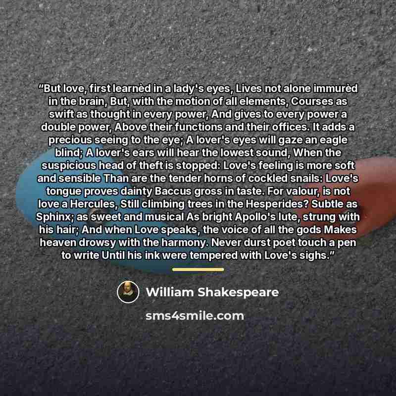 “But love, first learnèd in a lady's eyes, Lives not alone immurèd in the brain, But, with the motion of all elements, Courses as swift as thought in every power, And gives to every power a double power, Above their functions and their offices. It adds a precious seeing to the eye; A lover's eyes…” quote by William Shakespeare