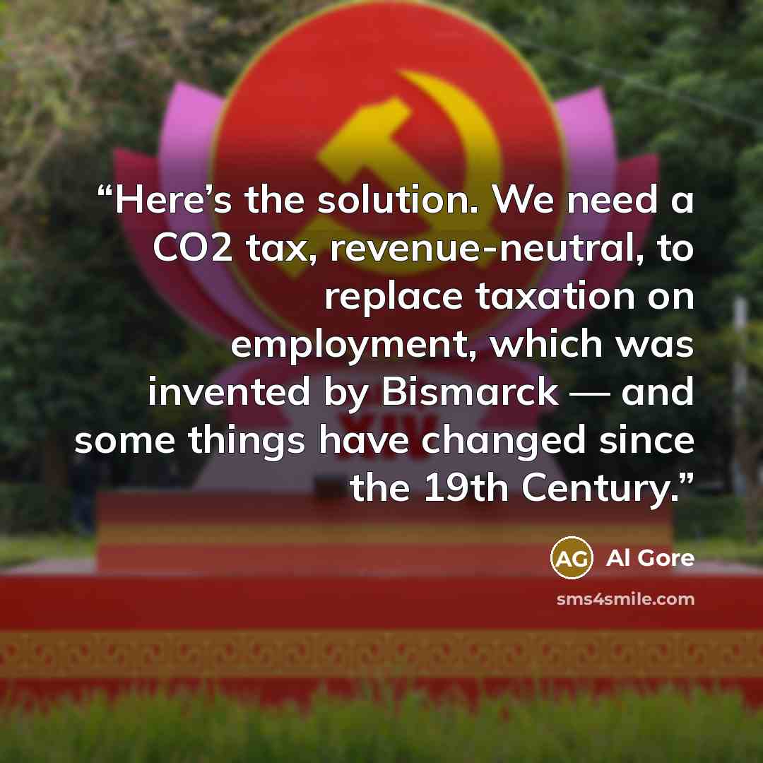 “Here’s the solution. We need a CO2 tax, revenue-neutral, to replace taxation on employment, which was invented by Bismarck — and some things have changed since the 19th Century.” quote by Al Gore