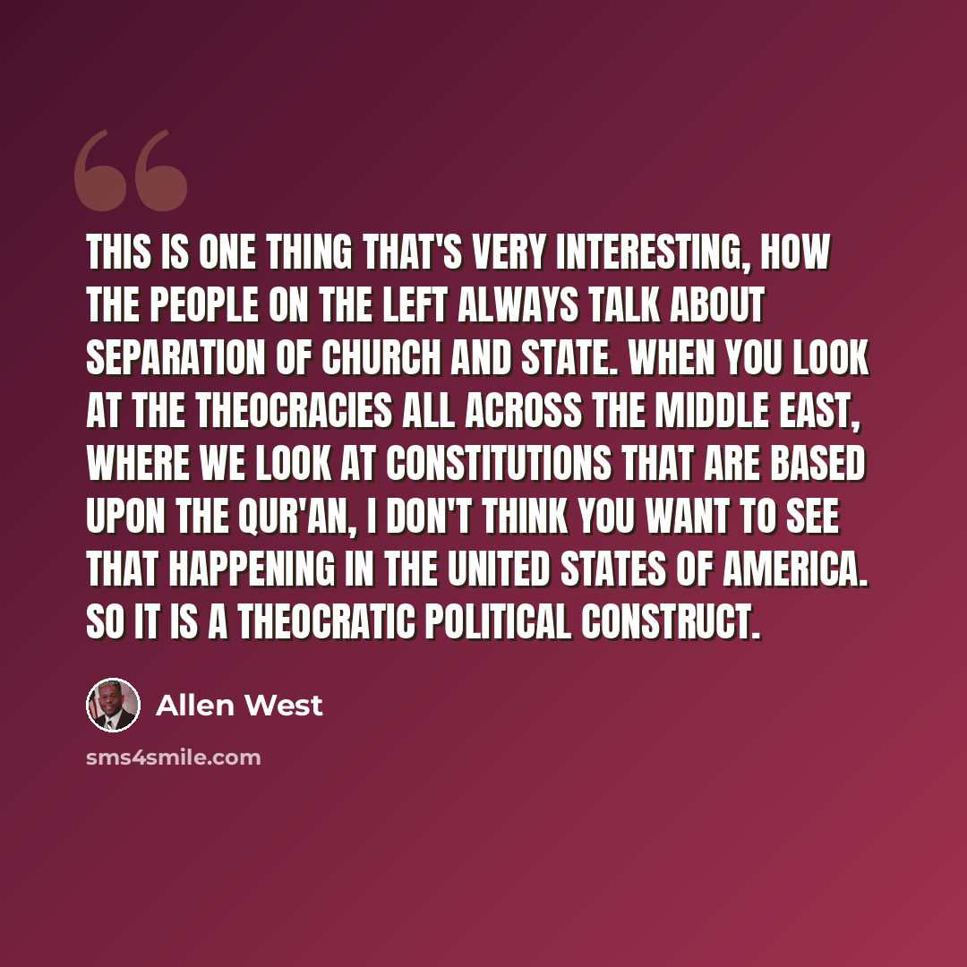 “This is one thing that's very interesting, how the people on the left always talk about separation of church and state. When you look at the theocracies all across the Middle East, where we look at constitutions that are based upon the Qur'an, I don't think you want to see that happening in the…” quote by Allen West