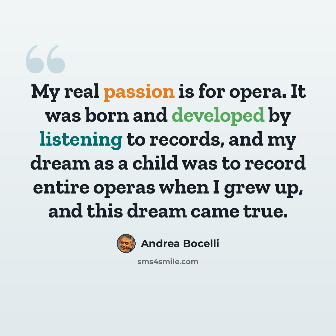 “My real passion is for opera. It was born and developed by listening to records, and my dream as a child was to record entire operas when I grew up, and this dream came true.” quote by Andrea Bocelli
