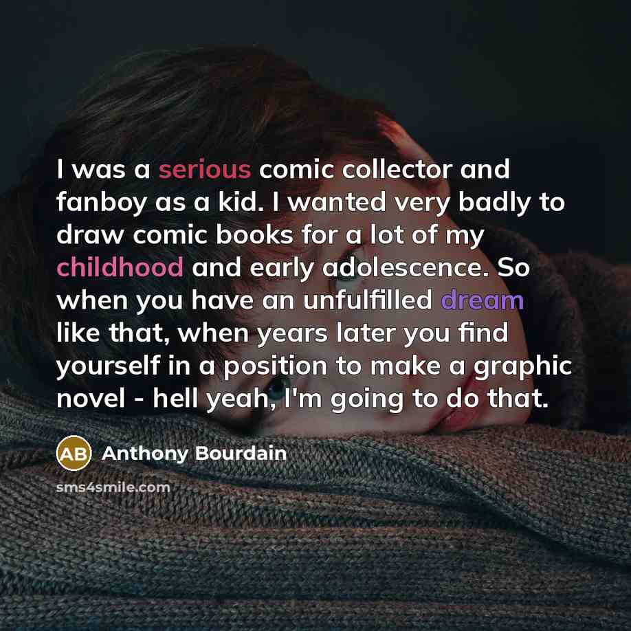 “I was a serious comic collector and fanboy as a kid. I wanted very badly to draw comic books for a lot of my childhood and early adolescence. So when you have an unfulfilled dream like that, when years later you find yourself in a position to make a graphic novel - hell yeah, I'm going to do that.” quote by Anthony Bourdain
