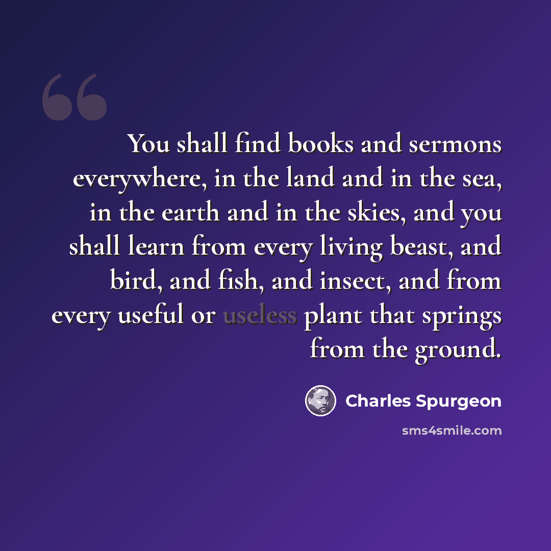 “You shall find books and sermons everywhere, in the land and in the sea, in the earth and in the skies, and you shall learn from every living beast, and bird, and fish, and insect, and from every useful or useless plant that springs from the ground.” quote by Charles Spurgeon