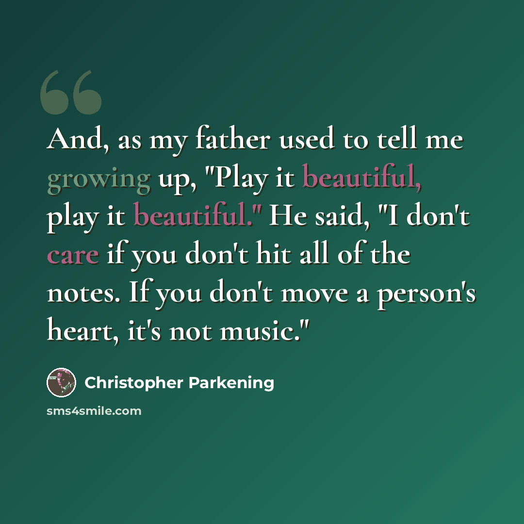 “And, as my father used to tell me growing up, "Play it beautiful, play it beautiful." He said, "I don't care if you don't hit all of the notes. If you don't move a person's heart, it's not music."” quote by Christopher Parkening