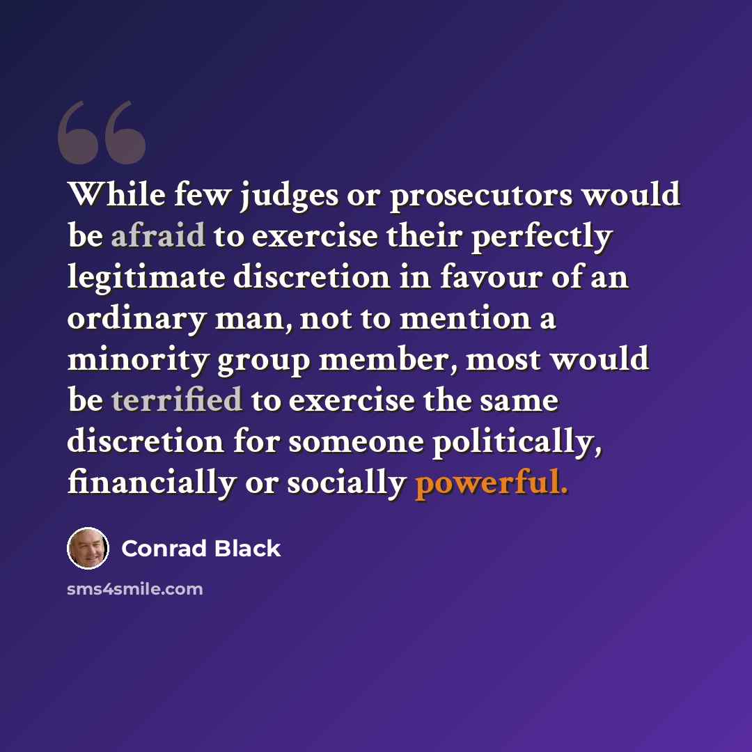 “While few judges or prosecutors would be afraid to exercise their perfectly legitimate discretion in favour of an ordinary man, not to mention a minority group member, most would be terrified to exercise the same discretion for someone politically, financially or socially powerful.” quote by Conrad Black