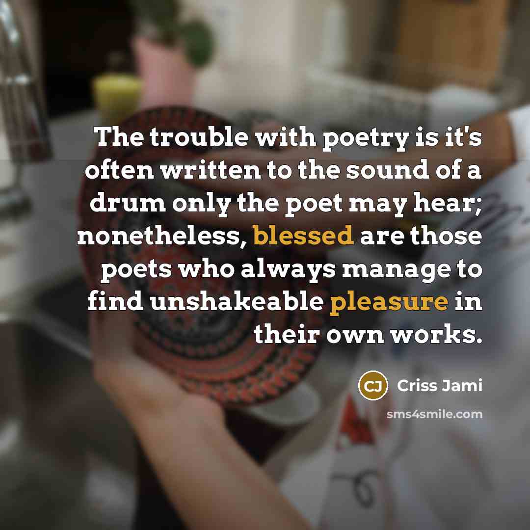 “The trouble with poetry is it's often written to the sound of a drum only the poet may hear; nonetheless, blessed are those poets who always manage to find unshakeable pleasure in their own works.” quote by Criss Jami