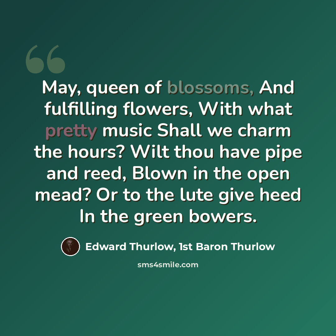 “May, queen of blossoms, And fulfilling flowers, With what pretty music Shall we charm the hours? Wilt thou have pipe and reed, Blown in the open mead? Or to the lute give heed In the green bowers.” quote by Edward Thurlow, 1st Baron Thurlow