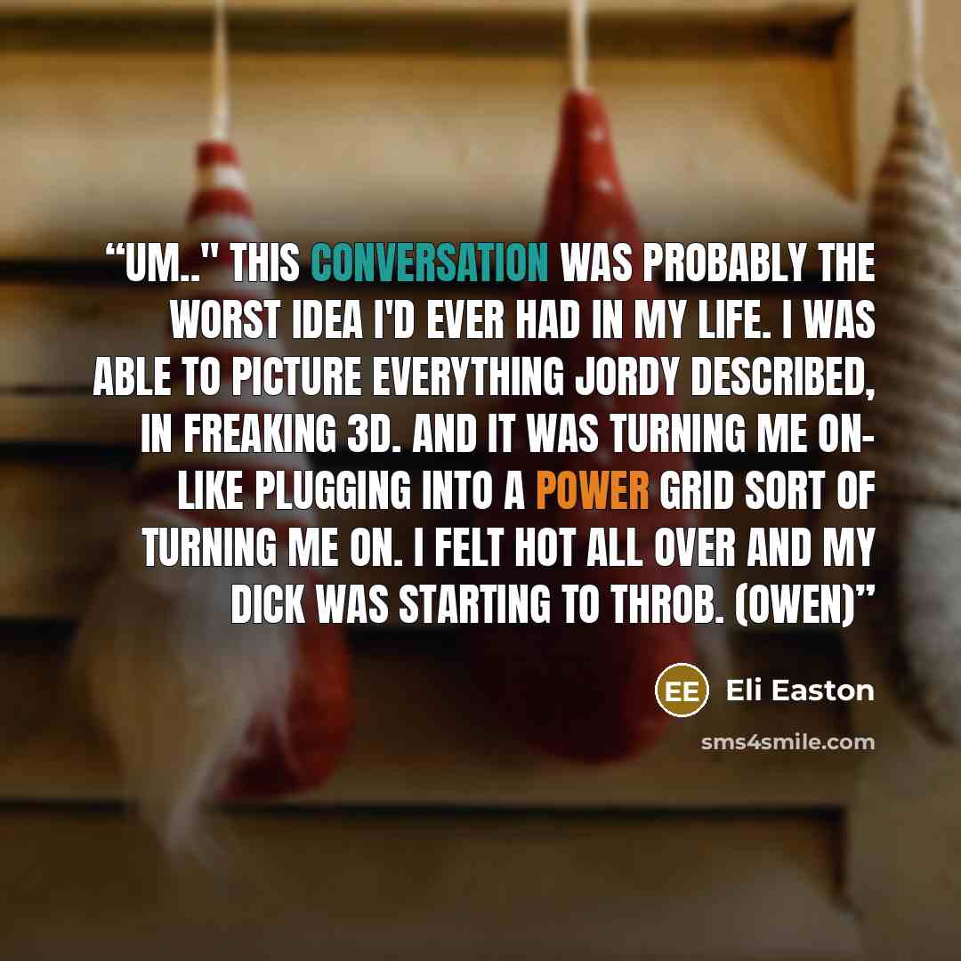 “Um.." This conversation was probably the worst idea I'd ever had in my life. I was able to picture everything Jordy described, in freaking 3D. And it was turning me on- like plugging into a power grid sort of turning me on. I felt hot all over and my dick was starting to throb. (Owen)” quote by Eli Easton