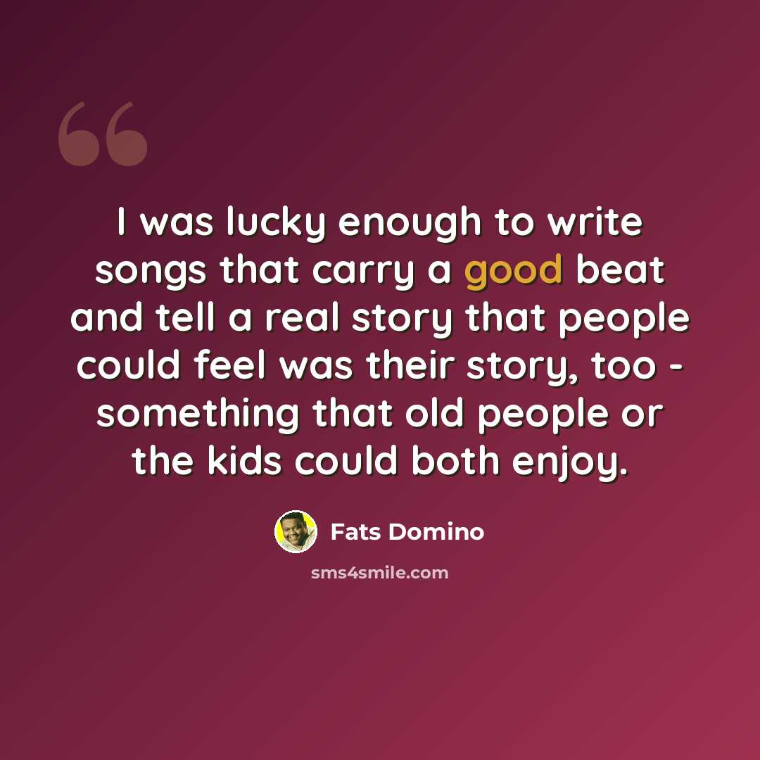 “I was lucky enough to write songs that carry a good beat and tell a real story that people could feel was their story, too - something that old people or the kids could both enjoy.” quote by Fats Domino