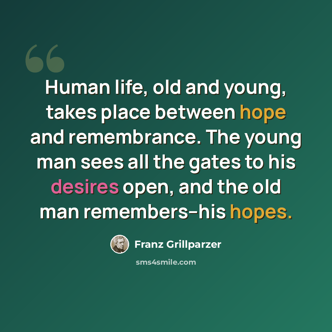 “Human life, old and young, takes place between hope and remembrance. The young man sees all the gates to his desires open, and the old man remembers--his hopes.” quote by Franz Grillparzer