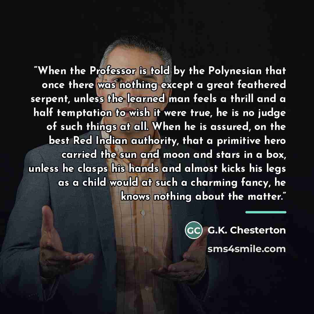“When the Professor is told by the Polynesian that once there was nothing except a great feathered serpent, unless the learned man feels a thrill and a half temptation to wish it were true, he is no judge of such things at all. When he is assured, on the best Red Indian authority, that a primitive…” quote by G.K. Chesterton