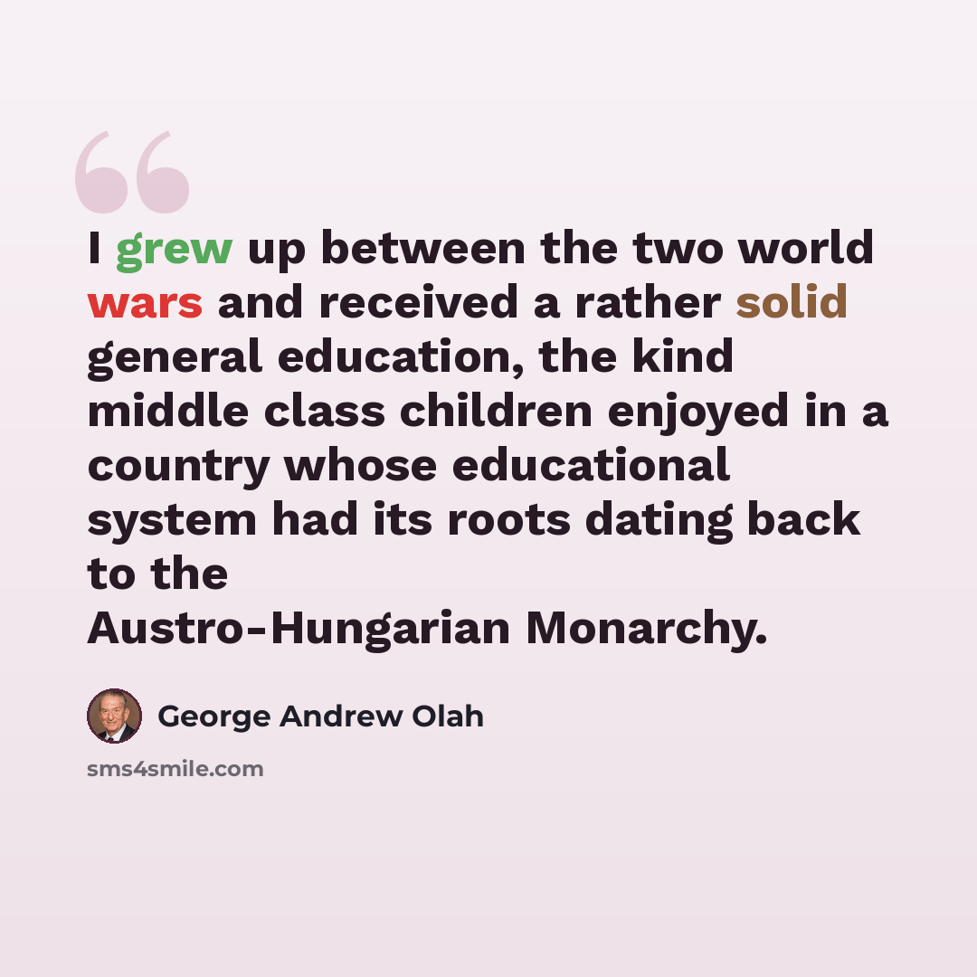 “I grew up between the two world wars and received a rather solid general education, the kind middle class children enjoyed in a country whose educational system had its roots dating back to the Austro-Hungarian Monarchy.” quote by George Andrew Olah