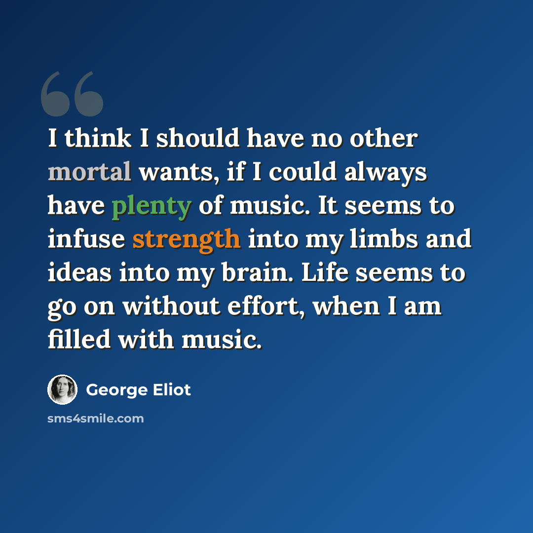 “I think I should have no other mortal wants, if I could always have plenty of music. It seems to infuse strength into my limbs and ideas into my brain. Life seems to go on without effort, when I am filled with music.” quote by George Eliot
