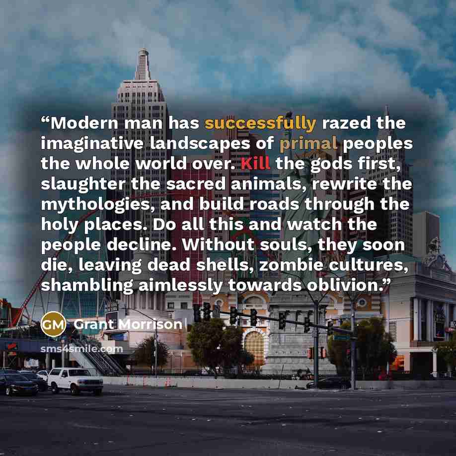 “Modern man has successfully razed the imaginative landscapes of primal peoples the whole world over. Kill the gods first, slaughter the sacred animals, rewrite the mythologies, and build roads through the holy places. Do all this and watch the people decline. Without souls, they soon die, leaving…” quote by Grant Morrison